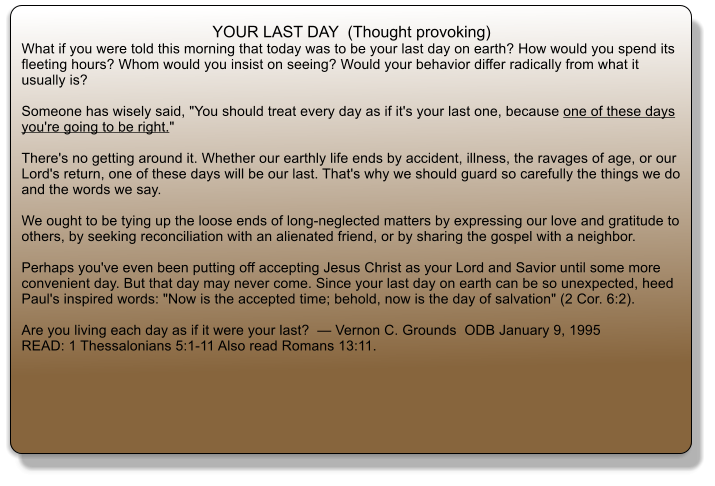 YOUR LAST DAY  (Thought provoking) What if you were told this morning that today was to be your last day on earth? How would you spend its fleeting hours? Whom would you insist on seeing? Would your behavior differ radically from what it usually is?  Someone has wisely said, "You should treat every day as if it's your last one, because one of these days you're going to be right."  There's no getting around it. Whether our earthly life ends by accident, illness, the ravages of age, or our Lord's return, one of these days will be our last. That's why we should guard so carefully the things we do and the words we say.  We ought to be tying up the loose ends of long-neglected matters by expressing our love and gratitude to others, by seeking reconciliation with an alienated friend, or by sharing the gospel with a neighbor.  Perhaps you've even been putting off accepting Jesus Christ as your Lord and Savior until some more convenient day. But that day may never come. Since your last day on earth can be so unexpected, heed Paul's inspired words: "Now is the accepted time; behold, now is the day of salvation" (2 Cor. 6:2).  Are you living each day as if it were your last?   Vernon C. Grounds  ODB January 9, 1995  READ: 1 Thessalonians 5:1-11 Also read Romans 13:11.