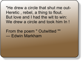 "He drew a circle that shut me out-  Heretic , rebel, a thing to flout.  But love and I had the wit to win:  We drew a circle and took him In !   From the poem " Outwitted ""   Edwin Markham